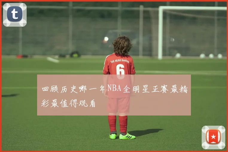 回顾历史哪一年NBA全明星正赛最精彩最值得观看