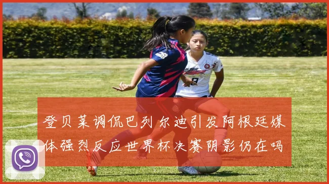 登贝莱调侃巴列尔迪引发阿根廷媒体强烈反应世界杯决赛阴影仍在吗
