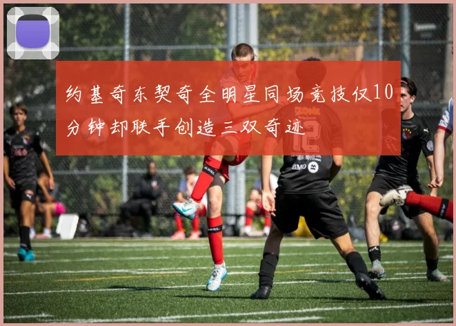 约基奇东契奇全明星同场竞技仅10分钟却联手创造三双奇迹
