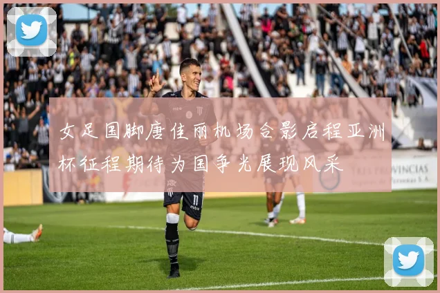 女足国脚唐佳丽机场合影启程亚洲杯征程期待为国争光展现风采