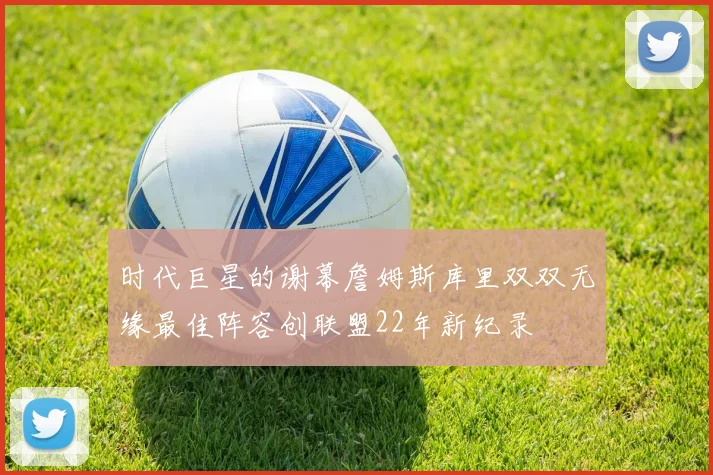 时代巨星的谢幕詹姆斯库里双双无缘最佳阵容创联盟22年新纪录