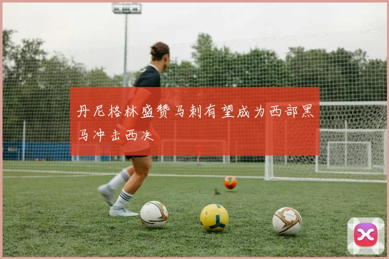 丹尼格林盛赞马刺有望成为西部黑马冲击西决