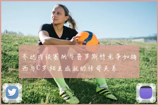 齐达内谈塞纳与普罗斯特竞争如梅西与C罗相互成就的传奇关系