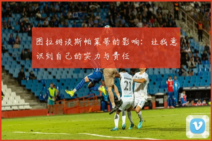 图拉姆谈斯帕莱蒂的影响：让我意识到自己的实力与责任