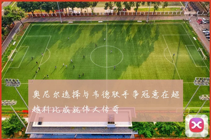 奥尼尔选择与韦德联手争冠意在超越科比成就伟大传奇