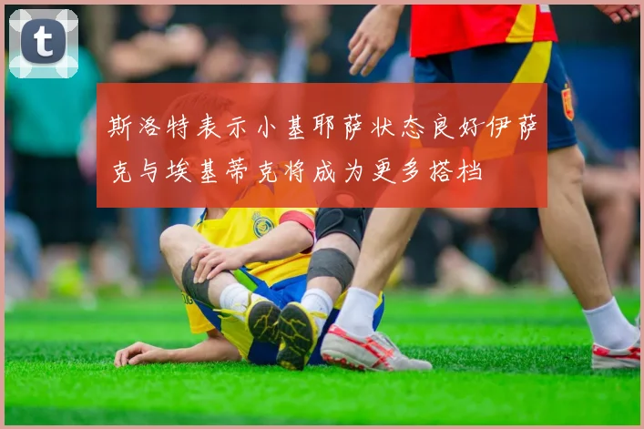 斯洛特表示小基耶萨状态良好伊萨克与埃基蒂克将成为更多搭档