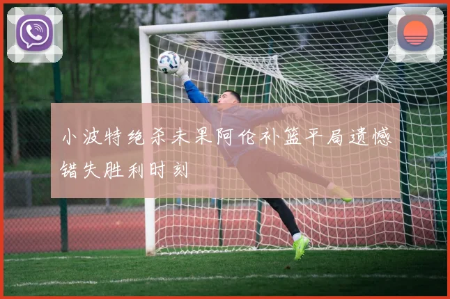 小波特绝杀未果阿伦补篮平局遗憾错失胜利时刻