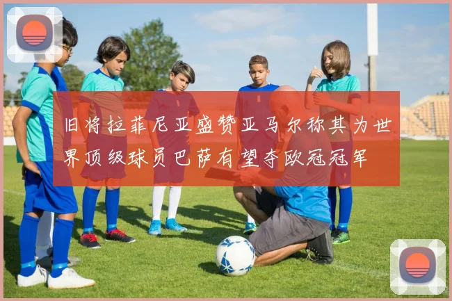 旧将拉菲尼亚盛赞亚马尔称其为世界顶级球员巴萨有望夺欧冠冠军