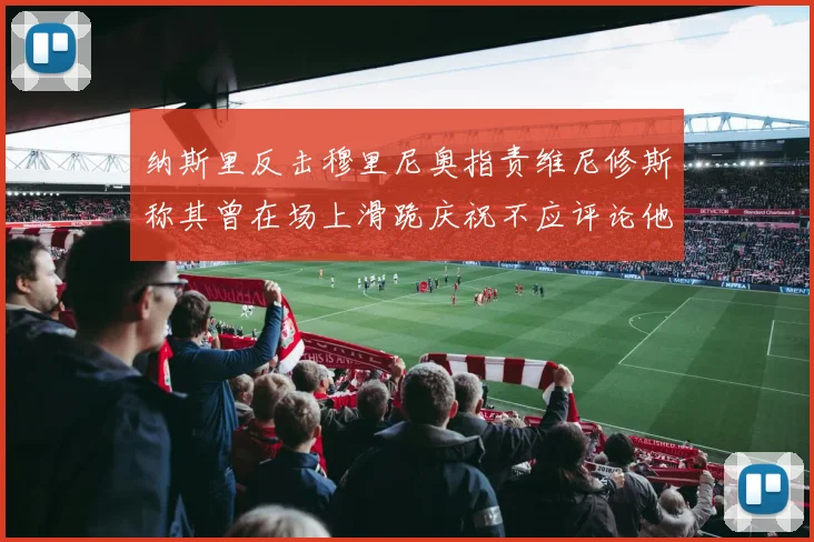 纳斯里反击穆里尼奥指责维尼修斯称其曾在场上滑跪庆祝不应评论他人