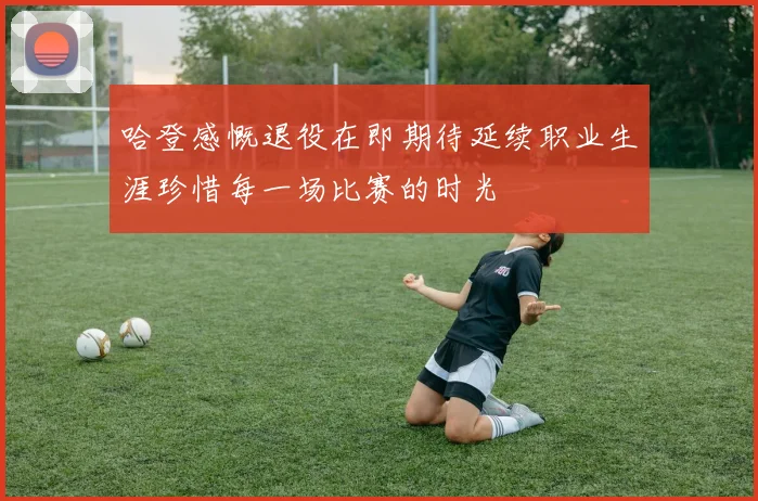 哈登感慨退役在即期待延续职业生涯珍惜每一场比赛的时光