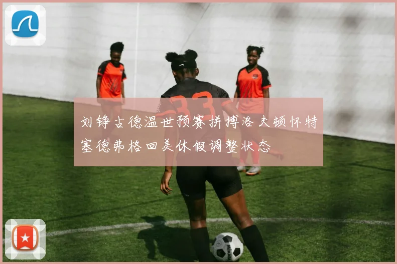 刘铮古德温世预赛拼搏洛夫顿怀特塞德弗格回美休假调整状态
