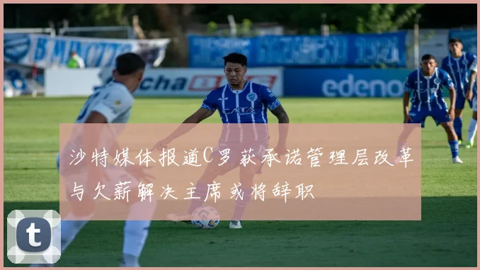 沙特媒体报道C罗获承诺管理层改革与欠薪解决主席或将辞职