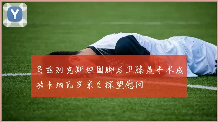 乌兹别克斯坦国脚后卫膝盖手术成功卡纳瓦罗亲自探望慰问