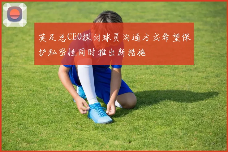 英足总CEO探讨球员沟通方式希望保护私密性同时推出新措施