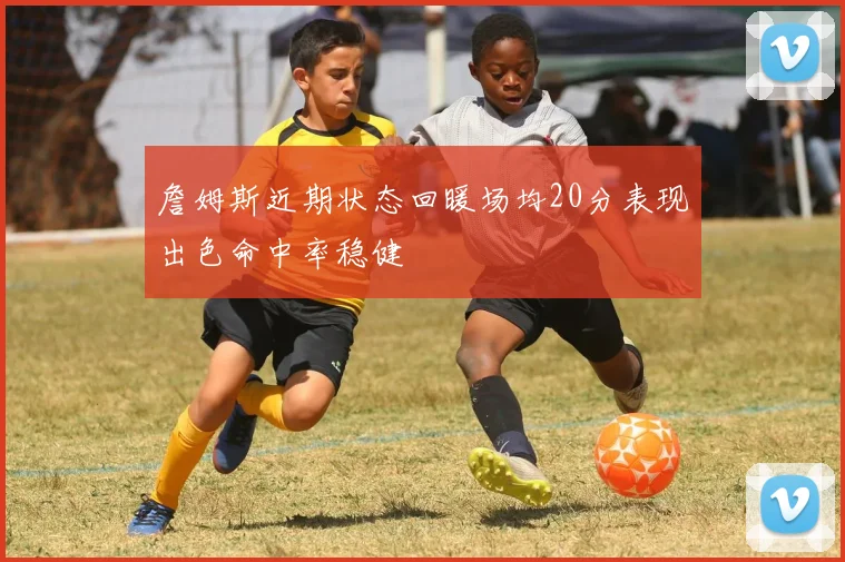 詹姆斯近期状态回暖场均20分表现出色命中率稳健