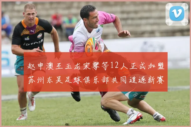 赵申澳王玉龙宋攀等12人正式加盟苏州东吴足球俱乐部共同追逐新赛季目标