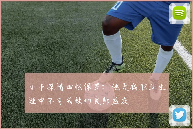 小卡深情回忆保罗：他是我职业生涯中不可或缺的良师益友