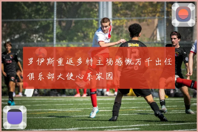 罗伊斯重返多特主场感慨万千出任俱乐部大使心系家园