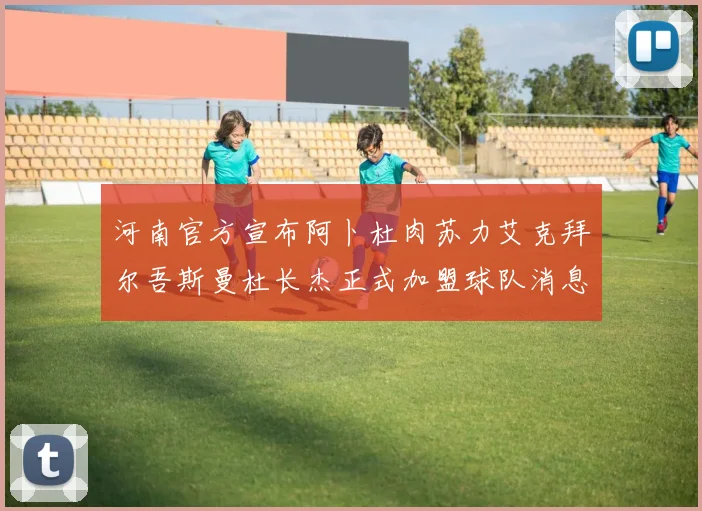 河南官方宣布阿卜杜肉苏力艾克拜尔吾斯曼杜长杰正式加盟球队消息