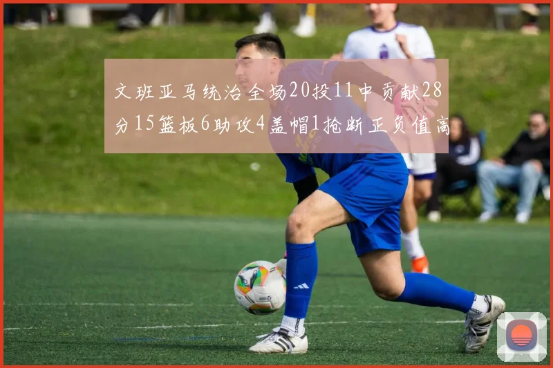 文班亚马统治全场20投11中贡献28分15篮板6助攻4盖帽1抢断正负值高达32