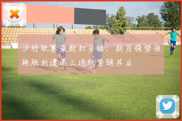 沙特联赛最新积分榜：新月强势领跑胜利遭遇三连败紧随其后