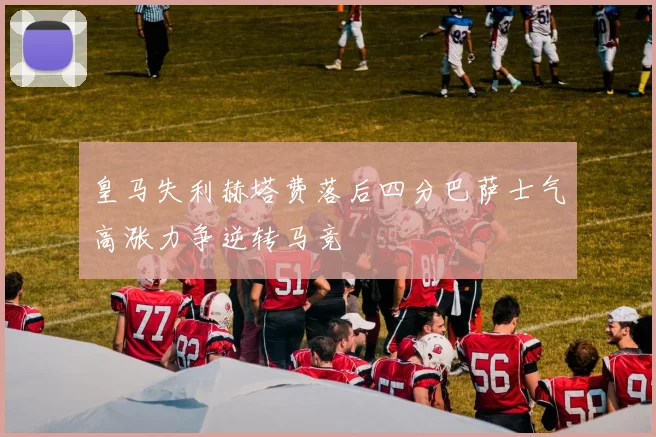 皇马失利赫塔费落后四分巴萨士气高涨力争逆转马竞
