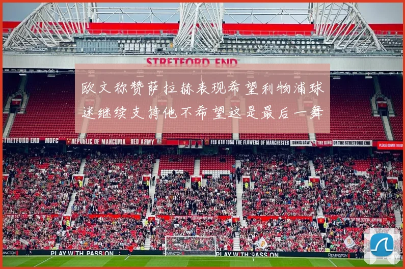 欧文称赞萨拉赫表现希望利物浦球迷继续支持他不希望这是最后一舞